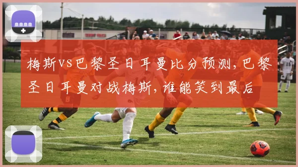 梅斯vs巴黎圣日耳曼比分预测,巴黎圣日耳曼对战梅斯,谁能笑到最后