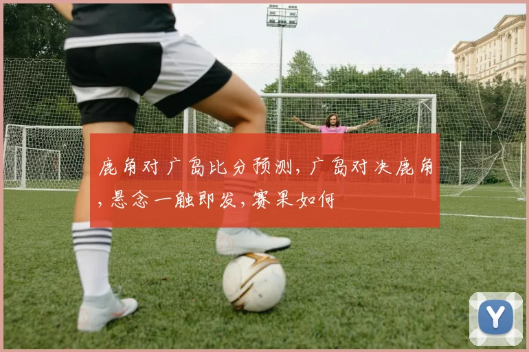 鹿角对广岛比分预测,广岛对决鹿角,悬念一触即发,赛果如何